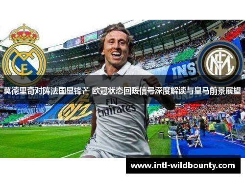 莫德里奇对阵法国显锋芒 欧冠状态回暖信号深度解读与皇马前景展望
