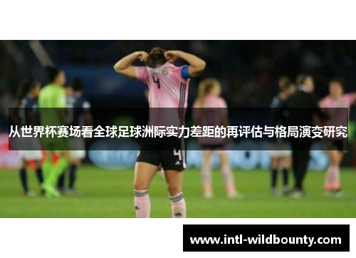 从世界杯赛场看全球足球洲际实力差距的再评估与格局演变研究