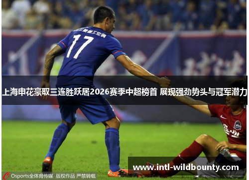 上海申花豪取三连胜跃居2026赛季中超榜首 展现强劲势头与冠军潜力